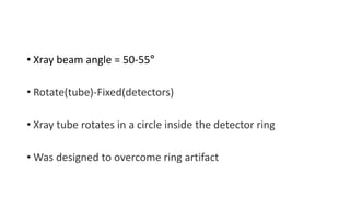 • Xray beam angle = 50-55°
• Rotate(tube)-Fixed(detectors)
• Xray tube rotates in a circle inside the detector ring
• Was designed to overcome ring artifact
 