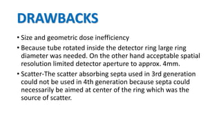 DRAWBACKS
• Size and geometric dose inefficiency
• Because tube rotated inside the detector ring large ring
diameter was needed. On the other hand acceptable spatial
resolution limited detector aperture to approx. 4mm.
• Scatter-The scatter absorbing septa used in 3rd generation
could not be used in 4th generation because septa could
necessarily be aimed at center of the ring which was the
source of scatter.
 