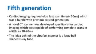 Fifth generation
• Cardiac imaging required ultra fast scan times(<50ms) which
was a hurdle with previous existed generation
• A novel CT scanner was developed specifically for cardiac
imaging which was capable of performing complete scans in
a little as 10-20ms
• The idea behind the ultrafast scanner is a large bell
shaped x- ray tube
 