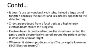 Contd…
• It doesn't use conventional x-ray tube, instead a large arc of
tungsten encircles the patient and lies directly opposite to the
detector ring
• X-rays are produced from a focal track as a high energy
electron beam strikes the tungsten
• Electron beam is produced in cone like structures behind the
gantry and is electronically steered around the patient so that
it strikes the annular target
• Wherever it strikes - produces x-rays.The concept is known as
EBCT(Electron Beam CT)
 