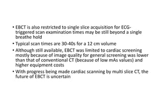 • EBCT is also restricted to single slice acquisition for ECG-
triggered scan examination times may be still beyond a single
breathe hold
• Typical scan times are 30-40s for a 12 cm volume
• Although still available, EBCT was limited to cardiac screening
mostly because of image quality for general screening was lower
than that of conventional CT (because of low mAs values) and
higher equipment costs
• With progress being made cardiac scanning by multi slice CT, the
future of EBCT is uncertain
 