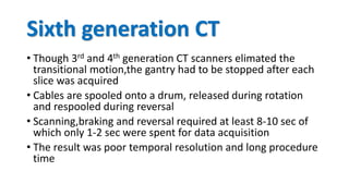 Sixth generation CT
• Though 3rd and 4th generation CT scanners elimated the
transitional motion,the gantry had to be stopped after each
slice was acquired
• Cables are spooled onto a drum, released during rotation
and respooled during reversal
• Scanning,braking and reversal required at least 8-10 sec of
which only 1-2 sec were spent for data acquisition
• The result was poor temporal resolution and long procedure
time
 