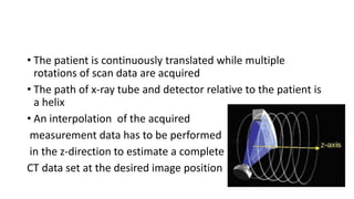 • The patient is continuously translated while multiple
rotations of scan data are acquired
• The path of x-ray tube and detector relative to the patient is
a helix
• An interpolation of the acquired
measurement data has to be performed
in the z-direction to estimate a complete
CT data set at the desired image position
 