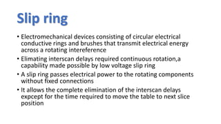 Slip ring
• Electromechanical devices consisting of circular electrical
conductive rings and brushes that transmit electrical energy
across a rotating intereference
• Elimating interscan delays required continuous rotation,a
capability made possible by low voltage slip ring
• A slip ring passes electrical power to the rotating components
without fixed connections
• It allows the complete elimination of the interscan delays
expcept for the time required to move the table to next slice
position
 