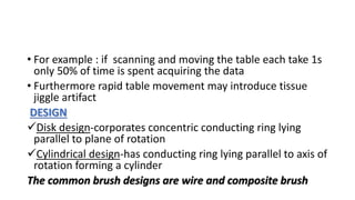 • For example : if scanning and moving the table each take 1s
only 50% of time is spent acquiring the data
• Furthermore rapid table movement may introduce tissue
jiggle artifact
DESIGN
Disk design-corporates concentric conducting ring lying
parallel to plane of rotation
Cylindrical design-has conducting ring lying parallel to axis of
rotation forming a cylinder
The common brush designs are wire and composite brush
 