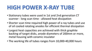 HIGH POWER X-RAY TUBE
• Stationary tubes were used in 1st and 2nd generation CT
scanner - long scan time - allowed heat dissipation
• Shorter scan time required high power of x-ray tubes and use
of oil cooled rotating anodes for efficient thermal dissipation
• Largest heat capacities are achieved with thick graphite
backing of target disks, anode diameters of 200mm or more,
metal housing with ceramic insulator
• The working life of tubes ranges from 10,000-40,000 hours
 