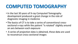 COMPUTED TOMOGRAPHY
• In the last 30 years of X-ray Computed Tomography
development produced a great change in the role of
diagnostic imaging in medicine
• The basics of CT is to take a series of conventional cross-
sectional x-rays while the patient "is rotated" slightly around
an axis between each exposure
• A series of projection data is obtained, these data are used
to reconstruct cross-sectional images
 