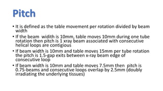 Pitch
• It is defined as the table movement per rotation divided by beam
width
• If the beam widith is 10mm, table moves 10mm during one tube
rotation then pitch is 1 xray beam associated with consecutive
helical loops are contigious
• If beam width is 10mm and table moves 15mm per tube rotation
the pitch is 1.5-gap exits between x-ray beam edge of
consecutive loop
• If beam width is 10mm and table moves 7.5mm then pitch is
0.75-beams and consecutive loops overlap by 2.5mm (doubly
irradiating the underlying tissues)
 
