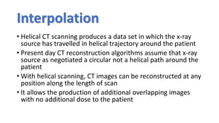 Interpolation
• Helical CT scanning produces a data set in which the x-ray
source has travelled in helical trajectory around the patient
• Present day CT reconstruction algorithms assume that x-ray
source as negotiated a circular not a helical path around the
patient
• With helical scanning, CT images can be reconstructed at any
position along the length of scan
• It allows the production of additional overlapping images
with no additional dose to the patient
 