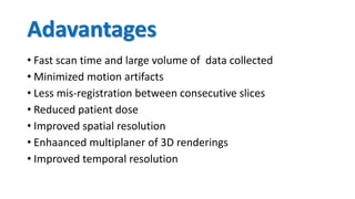 Adavantages
• Fast scan time and large volume of data collected
• Minimized motion artifacts
• Less mis-registration between consecutive slices
• Reduced patient dose
• Improved spatial resolution
• Enhaanced multiplaner of 3D renderings
• Improved temporal resolution
 