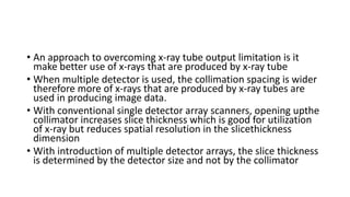 • An approach to overcoming x-ray tube output limitation is it
make better use of x-rays that are produced by x-ray tube
• When multiple detector is used, the collimation spacing is wider
therefore more of x-rays that are produced by x-ray tubes are
used in producing image data.
• With conventional single detector array scanners, opening upthe
collimator increases slice thickness which is good for utilization
of x-ray but reduces spatial resolution in the slicethickness
dimension
• With introduction of multiple detector arrays, the slice thickness
is determined by the detector size and not by the collimator
 