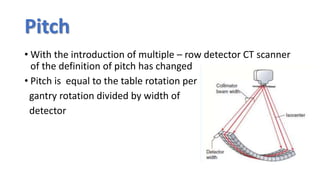 Pitch
• With the introduction of multiple – row detector CT scanner
of the definition of pitch has changed
• Pitch is equal to the table rotation per
gantry rotation divided by width of
detector
 