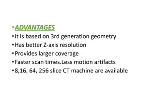 •ADVANTAGES
•It is based on 3rd generation geometry
•Has better Z-axis resolution
•Provides larger coverage
•Faster scan times.Less motion artifacts
•8,16, 64, 256 slice CT machine are available
 