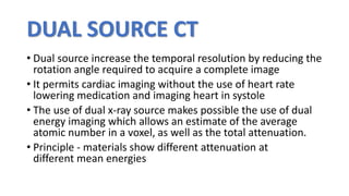 DUAL SOURCE CT
• Dual source increase the temporal resolution by reducing the
rotation angle required to acquire a complete image
• It permits cardiac imaging without the use of heart rate
lowering medication and imaging heart in systole
• The use of dual x-ray source makes possible the use of dual
energy imaging which allows an estimate of the average
atomic number in a voxel, as well as the total attenuation.
• Principle - materials show different attenuation at
different mean energies
 