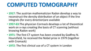 COMPUTED TOMOGRAPHY
• 1917: The austrian mathematician Radon develop a way to
reconstruct the density distribution of an object if the line
integrals (for every direction)are available
• 1957-63:The physician Cormack develops a lot of theoretical
work on x-rays creating the basis of CT scanning (without
knowing Radon work)
• 1971: The first CT system has been created by Godfrey N.
Hounsfield, he received the Nobel prize in 1979 (together
with Cromack)
• 1972: The first clinical use of a CT system in London
 