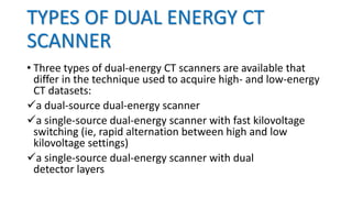 TYPES OF DUAL ENERGY CT
SCANNER
• Three types of dual-energy CT scanners are available that
differ in the technique used to acquire high- and low-energy
CT datasets:
a dual-source dual-energy scanner
a single-source dual-energy scanner with fast kilovoltage
switching (ie, rapid alternation between high and low
kilovoltage settings)
a single-source dual-energy scanner with dual
detector layers
 