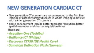 NEW GENERATION CARDIAC CT
• New generation CT scanners are recommended as the first line
imaging of coronary artery diseases in whom imaging is difficult
with earlier generation CT scanners
• These enhancement include better temporal resolution, better
spatial resolution and shorter acquisition times
These are;
• Acquilion One (Toshiba)
• Brilliance ICT (Philips)
• Discovery CT750 (GE Health Care)
• Samatom Defination Flash (Siemens)
 