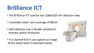 Brilliance ICT
• The Brilliance ICT scanner has 128x0.625 mm detector rows
• It provides total z-axis coverage of 80mm
• Each detector row is double sampled to
increase spatial resolution
• It is claimed that it can capture an image
of the entire heart in two heart beats
 