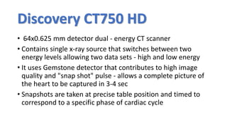 Discovery CT750 HD
• 64x0.625 mm detector dual - energy CT scanner
• Contains single x-ray source that switches between two
energy levels allowing two data sets - high and low energy
• It uses Gemstone detector that contributes to high image
quality and "snap shot" pulse - allows a complete picture of
the heart to be captured in 3-4 sec
• Snapshots are taken at precise table position and timed to
correspond to a specific phase of cardiac cycle
 