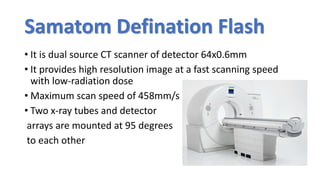 Samatom Defination Flash
• It is dual source CT scanner of detector 64x0.6mm
• It provides high resolution image at a fast scanning speed
with low-radiation dose
• Maximum scan speed of 458mm/s
• Two x-ray tubes and detector
arrays are mounted at 95 degrees
to each other
 