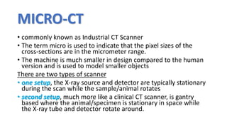 MICRO-CT
• commonly known as Industrial CT Scanner
• The term micro is used to indicate that the pixel sizes of the
cross-sections are in the micrometer range.
• The machine is much smaller in design compared to the human
version and is used to model smaller objects
There are two types of scanner
• one setup, the X-ray source and detector are typically stationary
during the scan while the sample/animal rotates
• second setup, much more like a clinical CT scanner, is gantry
based where the animal/specimen is stationary in space while
the X-ray tube and detector rotate around.
 