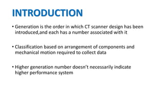 INTRODUCTION
• Generation is the order in which CT scanner design has been
introduced,and each has a number associated with it
• Classification based on arrangement of components and
mechanical motion required to collect data
• Higher generation number doesn’t necessarily indicate
higher performance system
 