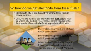 So how do we get electricity from fossil fuels?
• Most electricity is produced by burning fossil fuels in
power stations.
• Coal, oil and natural gas are burned in furnaces to heat
up water. The boiling water makes steam which pushes
the gigantic blades of a turbine to produce electricity.
Power stations give off lots of steam
which you can see.
Power stations give off pollution,
which you can’t see.
When we burn fossil fuels we put
lots of carbon dioxide into the air.
This is a cause of Global Warming.
 