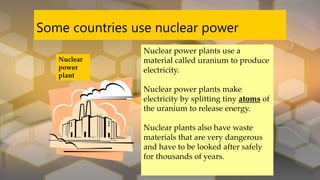 Some countries use nuclear power
Nuclear
power
plant
Nuclear power plants use a
material called uranium to produce
electricity.
Nuclear power plants make
electricity by splitting tiny atoms of
the uranium to release energy.
Nuclear plants also have waste
materials that are very dangerous
and have to be looked after safely
for thousands of years.
 