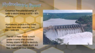 -Conversion from potential energy of
water to electric energy is at 80 – 90%
efficiency
-Hydroelectric projects in the United
States have rated capacities from
950 – 6480 MW
-The use of Water Power is much
greater in some other countries.
Norway obtains 99% of its electricity
from water power. Nepal, Brazil, and
New Zealand are close seconds.
 