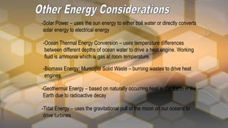 -Solar Power – uses the sun energy to either boil water or directly converts
solar energy to electrical energy
-Ocean Thermal Energy Conversion – uses temperature differences
between different depths of ocean water to drive a heat engine. Working
fluid is ammonia which is gas at room temperature.
-Biomass Energy: Municipal Solid Waste – burning wastes to drive heat
engines
-Geothermal Energy – based on naturally occurring heat in the Earth in the
Earth due to radioactive decay
-Tidal Energy – uses the gravitational pull of the moon on our oceans to
drive turbines
 