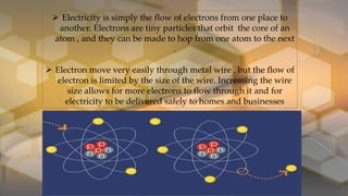  Electricity is simply the flow of electrons from one place to
another. Electrons are tiny particles that orbit the core of an
atom , and they can be made to hop from one atom to the next
.
 Electron move very easily through metal wire , but the flow of
electron is limited by the size of the wire. Increasing the wire
size allows for more electrons to flow through it and for
electricity to be delivered safely to homes and businesses
 