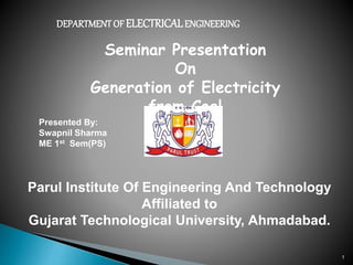 1
DEPARTMENTOF ELECTRICALENGINEERING
Seminar Presentation
On
Generation of Electricity
from Coal
Parul Institute Of Engineering And Technology
Affiliated to
Gujarat Technological University, Ahmadabad.
Presented By:
Swapnil Sharma
ME 1st Sem(PS)
 