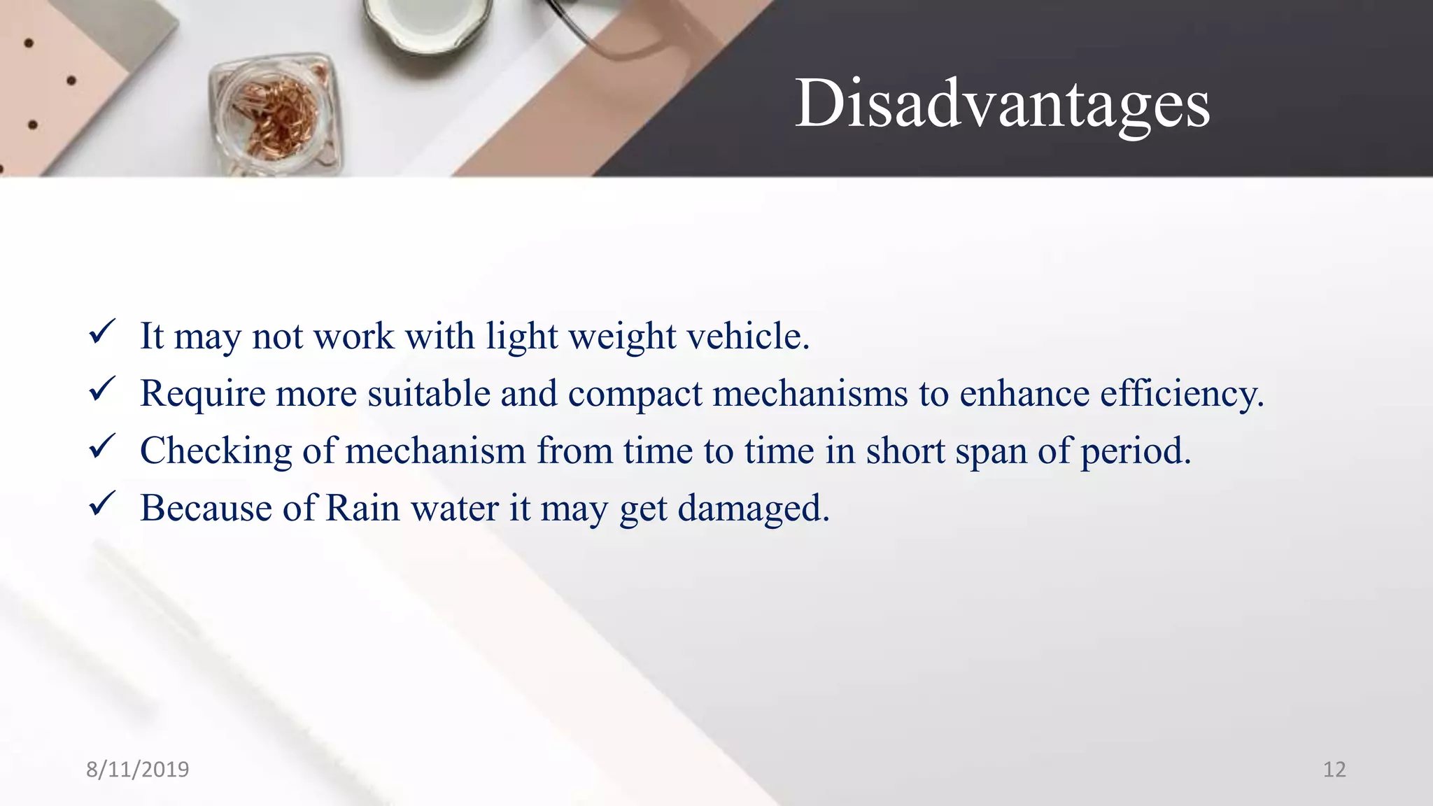 Disadvantages
 It may not work with light weight vehicle.
 Require more suitable and compact mechanisms to enhance efficiency.
 Checking of mechanism from time to time in short span of period.
 Because of Rain water it may get damaged.
8/11/2019 12
 