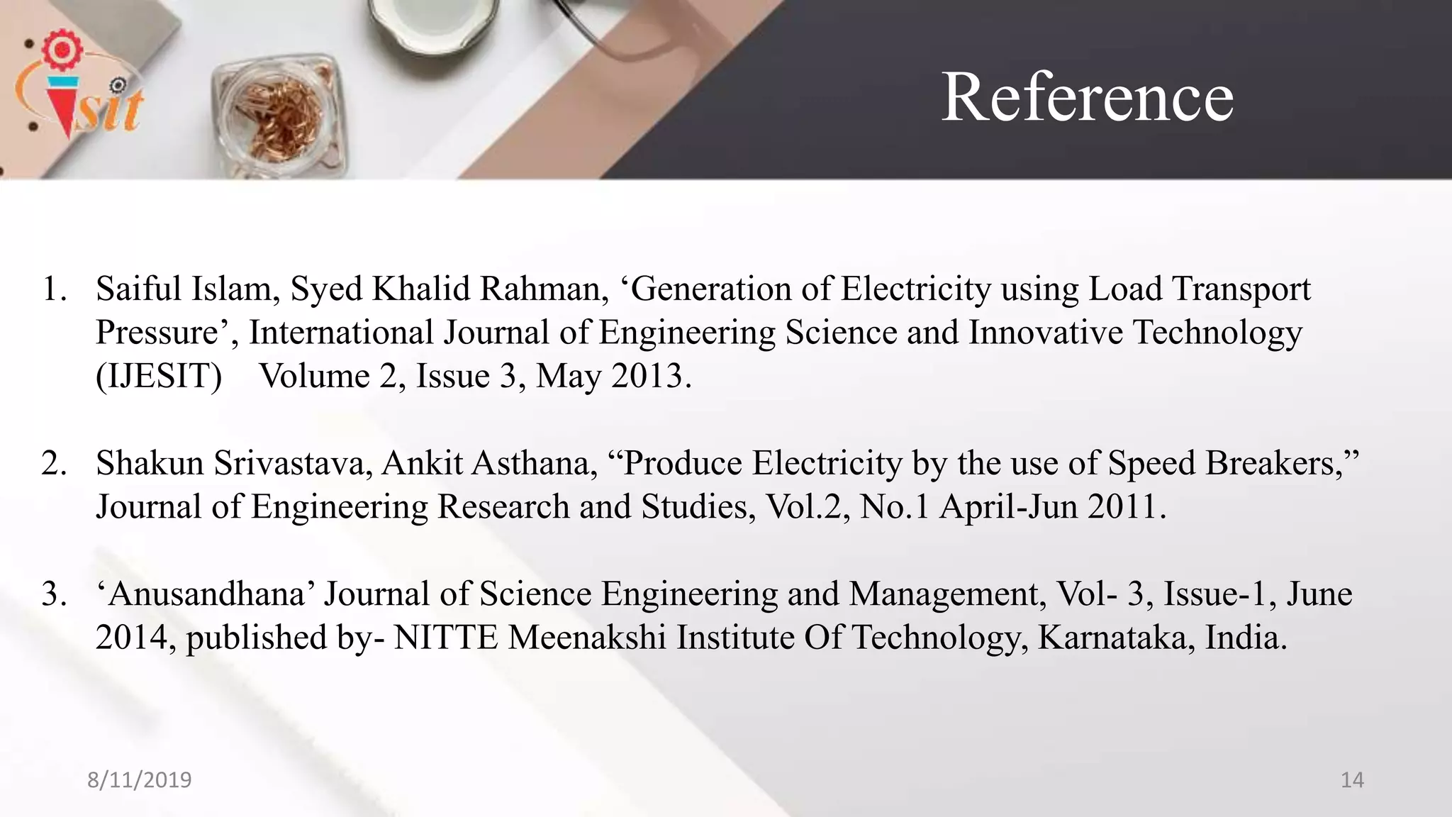 Reference
1. Saiful Islam, Syed Khalid Rahman, ‘Generation of Electricity using Load Transport
Pressure’, International Journal of Engineering Science and Innovative Technology
(IJESIT) Volume 2, Issue 3, May 2013.
2. Shakun Srivastava, Ankit Asthana, “Produce Electricity by the use of Speed Breakers,”
Journal of Engineering Research and Studies, Vol.2, No.1 April-Jun 2011.
3. ‘Anusandhana’ Journal of Science Engineering and Management, Vol- 3, Issue-1, June
2014, published by- NITTE Meenakshi Institute Of Technology, Karnataka, India.
8/11/2019 14
 