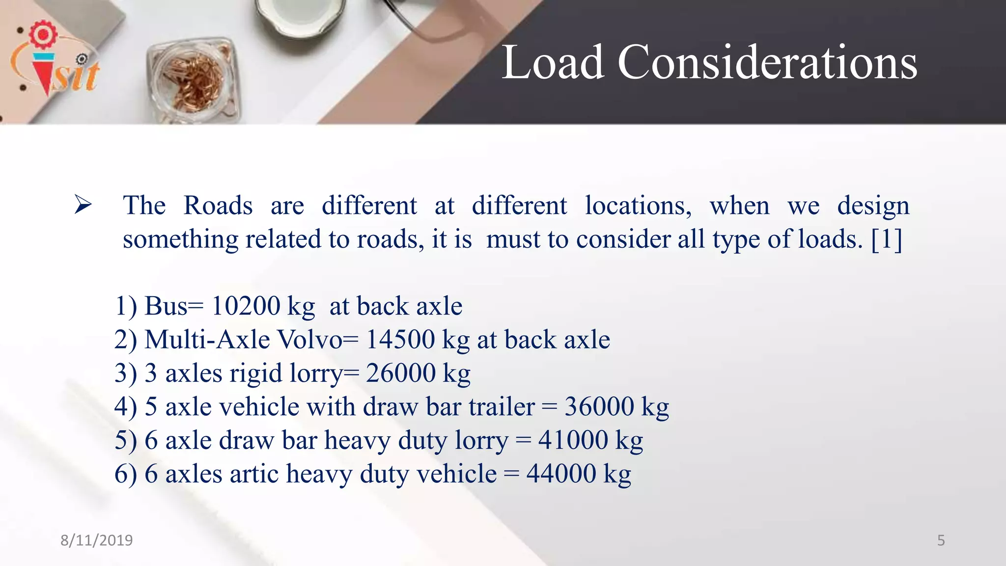 Load Considerations
 The Roads are different at different locations, when we design
something related to roads, it is must to consider all type of loads. [1]
1) Bus= 10200 kg at back axle
2) Multi-Axle Volvo= 14500 kg at back axle
3) 3 axles rigid lorry= 26000 kg
4) 5 axle vehicle with draw bar trailer = 36000 kg
5) 6 axle draw bar heavy duty lorry = 41000 kg
6) 6 axles artic heavy duty vehicle = 44000 kg
8/11/2019 5
 