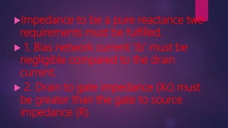 Impedance to be a pure reactance two
requirements must be fulfilled.
 1. Bias network current ‘ib’ must be
negligible compared to the drain
current.
 2. Drain to gate impedance (Xc) must
be greater than the gate to source
impedance (R).
 