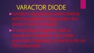 VARACTOR DIODE
Junction capacitance varies linearly
with the applied voltage when the
diode is reverse biased.
It is employed together with a
reactance modulator to provide
automatic frequency correction for an
FM transmitter.
 