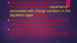 This diode is back biased to provide
the junction capacitance(capacitance
associated with charge variation in the
depletion layer) effect.
This bias is varied by the modulating
voltage which is in series with it.
It is often used for automatic
frequency control and remote tuning.
 