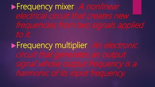 Frequency mixer: A nonlinear
electrical circuit that creates new
frequencies from two signals applied
to it.
Frequency multiplier: An electronic
circuit that generates an output
signal whose output frequency is a
harmonic of its input frequency.
 