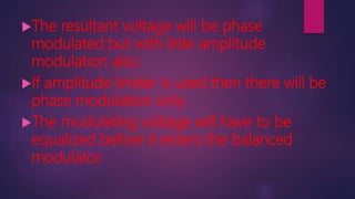 The resultant voltage will be phase
modulated but with little amplitude
modulation also.
If amplitude limiter is used then there will be
phase modulation only.
The modulating voltage will have to be
equalized before it enters the balanced
modulator.
 