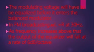 The modulating voltage will have to
be equalized before it enters the
balanced modulator.
In FM broadcasting,ῳL =R at 30Hz.
As frequency increases above that
the output of the equalizer will fall at
a rate of 6dB/octave.
 