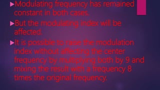 Modulating frequency has remained
constant in both cases.
But the modulating index will be
affected.
It is possible to raise the modulation
index without affecting the center
frequency by multiplying both by 9 and
mixing the result with a frequency 8
times the original frequency.
 