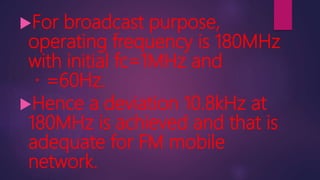 For broadcast purpose,
operating frequency is 180MHz
with initial fc=1MHz and
=60Hz.
Hence a deviation 10.8kHz at
180MHz is achieved and that is
adequate for FM mobile
network.
 