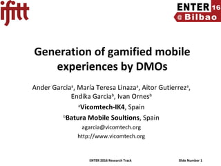 ENTER 2016 Research Track Slide Number 1
Generation of gamified mobile
experiences by DMOs
Ander Garciaa
, María Teresa Linazaa
, Aitor Gutierreza
,
Endika Garciab
, Ivan Ornesb
a
Vicomtech-IK4, Spain
b
Batura Mobile Soultions, Spain
agarcia@vicomtech.org
http://www.vicomtech.org
 