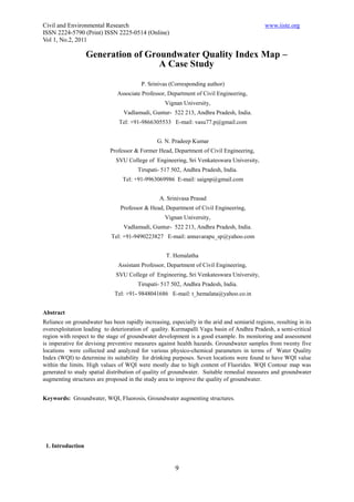 Civil and Environmental Research                                                              www.iiste.org
ISSN 2224-5790 (Print) ISSN 2225-0514 (Online)
Vol 1, No.2, 2011

                   Generation of Groundwater Quality Index Map –
                                    A Case Study

                                         P. Srinivas (Corresponding author)
                               Associate Professor, Department of Civil Engineering,
                                                   Vignan University,
                                  Vadlamudi, Guntur- 522 213, Andhra Pradesh, India.
                                Tel: +91-9866305533 E-mail: vasu77.p@gmail.com


                                                G. N. Pradeep Kumar
                            Professor & Former Head, Department of Civil Engineering,
                               SVU College of Engineering, Sri Venkateswara University,
                                        Tirupati- 517 502, Andhra Pradesh, India.
                                 Tel: +91-9963069986 E-mail: saignp@gmail.com


                                                 A. Srinivasa Prasad
                                Professor & Head, Department of Civil Engineering,
                                                   Vignan University,
                                  Vadlamudi, Guntur- 522 213, Andhra Pradesh, India.
                             Tel: +91-9490223827 E-mail: annavarapu_sp@yahoo.com


                                                    T. Hemalatha
                               Assistant Professor, Department of Civil Engineering,
                               SVU College of Engineering, Sri Venkateswara University,
                                        Tirupati- 517 502, Andhra Pradesh, India.
                              Tel: +91- 9848041686 E-mail: t_hemalata@yahoo.co.in


Abstract
Reliance on groundwater has been rapidly increasing, especially in the arid and semiarid regions, resulting in its
overexploitation leading to deterioration of quality. Kurmapalli Vagu basin of Andhra Pradesh, a semi-critical
region with respect to the stage of groundwater development is a good example. Its monitoring and assessment
is imperative for devising preventive measures against health hazards. Groundwater samples from twenty five
locations were collected and analyzed for various physico-chemical parameters in terms of Water Quality
Index (WQI) to determine its suitability for drinking purposes. Seven locations were found to have WQI value
within the limits. High values of WQI were mostly due to high content of Fluorides. WQI Contour map was
generated to study spatial distribution of quality of groundwater. Suitable remedial measures and groundwater
augmenting structures are proposed in the study area to improve the quality of groundwater.


Keywords: Groundwater, WQI, Fluorosis, Groundwater augmenting structures.




 1. Introduction


                                                        9
 