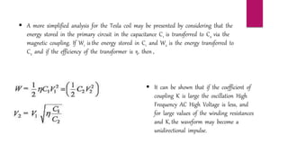  A more simplified analysis for the Tesla coil may be presented by considering that the
energy stored in the primary circuit in the capacitance C1 is transferred to C2 via the
magnetic coupling. If W1 is the energy stored in C1 and W2 is the energy transferred to
C2 and if the efficiency of the transformer is η, then ,
 It can be shown that if the coefficient of
coupling K is large the oscillation High
Frequency AC High Voltage is less, and
for large values of the winding resistances
and K, the waveform may become a
unidirectional impulse.
 