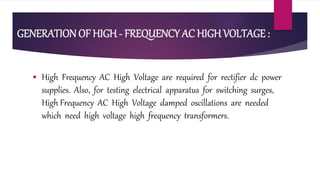 GENERATION OF HIGH - FREQUENCY AC HIGH VOLTAGE :
 High Frequency AC High Voltage are required for rectifier dc power
supplies. Also, for testing electrical apparatus for switching surges,
High Frequency AC High Voltage damped oscillations are needed
which need high voltage high frequency transformers.
 