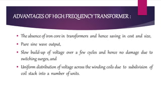 ADVANTAGES OF HIGH FREQUENCY TRANSFORMER :
 The absence of iron core in transformers and hence saving in cost and size,
 Pure sine wave output,
 Slow build-up of voltage over a few cycles and hence no damage due to
switching surges, and
 Uniform distribution of voltage across the winding coils due to subdivision of
coil stack into a number of units.
 