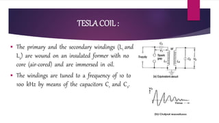 TESLA COIL :
 The primary and the secondary windings (L1 and
L2) are wound on an insulated former with no
core (air-cored) and are immersed in oil.
 The windings are tuned to a frequency of 10 to
100 kHz by means of the capacitors C1 and C2.
 