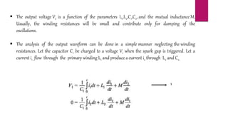  The output voltage V2 is a function of the parameters L1,L2,C1,C2, and the mutual inductance M.
Usually, the winding resistances will be small and contribute only for damping of the
oscillations.
 The analysis of the output waveform can be done in a simple manner neglecting the winding
resistances. Let the capacitor C1 be charged to a voltage V1 when the spark gap is triggered. Let a
current i1 flow through the primary winding L1 and produce a current i2 through L2 and C2.
1
 